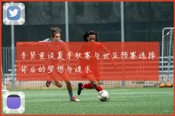 李贤重谈夏季联赛与世亚预赛选择背后的梦想与追求
