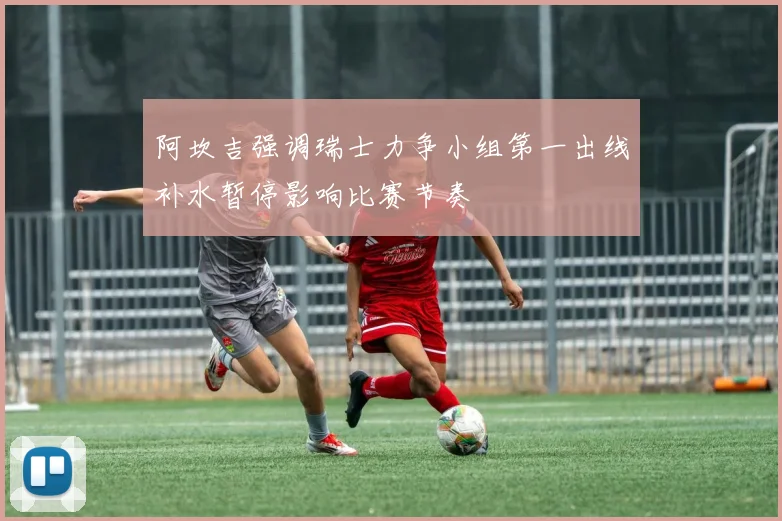 阿坎吉强调瑞士力争小组第一出线补水暂停影响比赛节奏