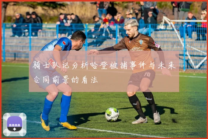 骑士队记分析哈登被捕事件与未来合同前景的看法