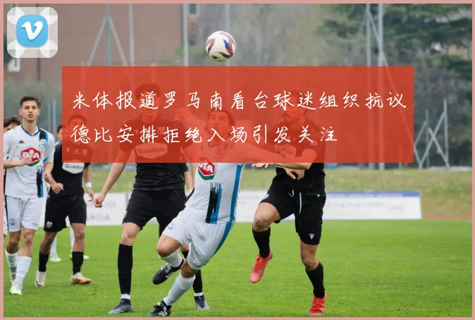 米体报道罗马南看台球迷组织抗议德比安排拒绝入场引发关注