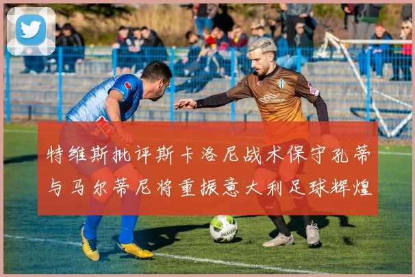 特维斯批评斯卡洛尼战术保守孔蒂与马尔蒂尼将重振意大利足球辉煌