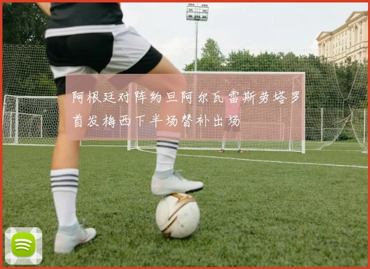 阿根廷对阵约旦阿尔瓦雷斯劳塔罗首发梅西下半场替补出场