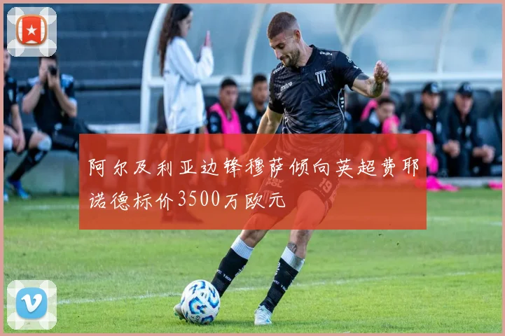 阿尔及利亚边锋穆萨倾向英超费耶诺德标价3500万欧元