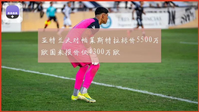 亚特兰大对帕莱斯特拉标价5500万欧国米报价仅4300万欧