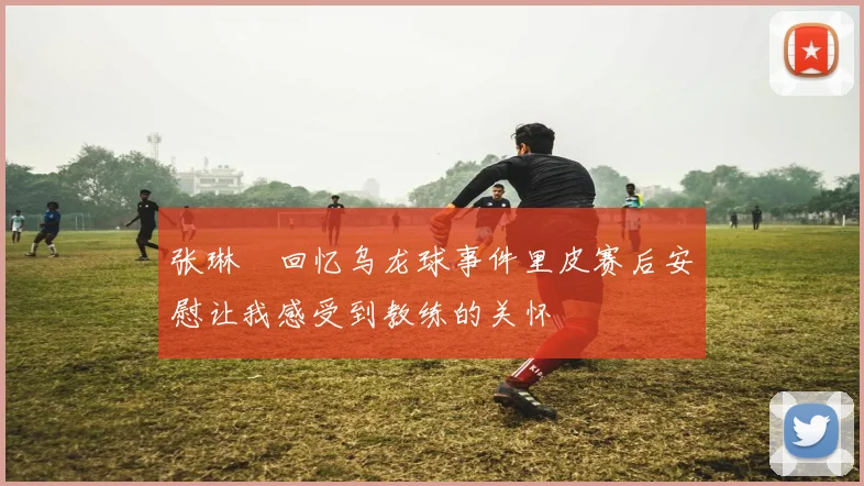张琳芃回忆乌龙球事件里皮赛后安慰让我感受到教练的关怀