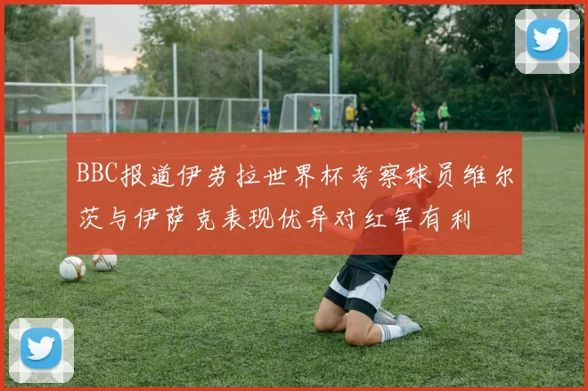 BBC报道伊劳拉世界杯考察球员维尔茨与伊萨克表现优异对红军有利