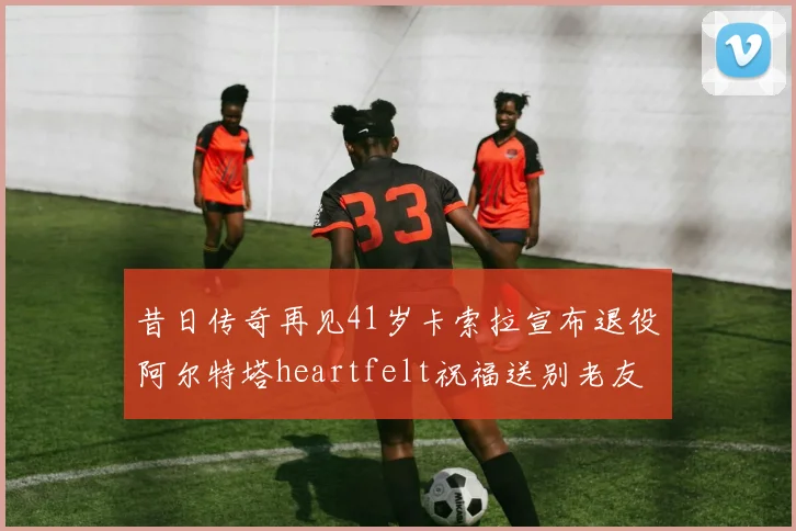 昔日传奇再见41岁卡索拉宣布退役阿尔特塔heartfelt祝福送别老友