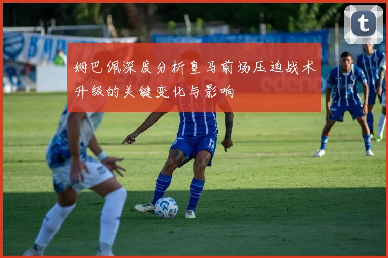 姆巴佩深度分析皇马前场压迫战术升级的关键变化与影响