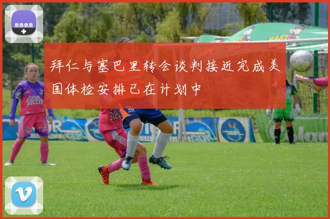 拜仁与塞巴里转会谈判接近完成美国体检安排已在计划中