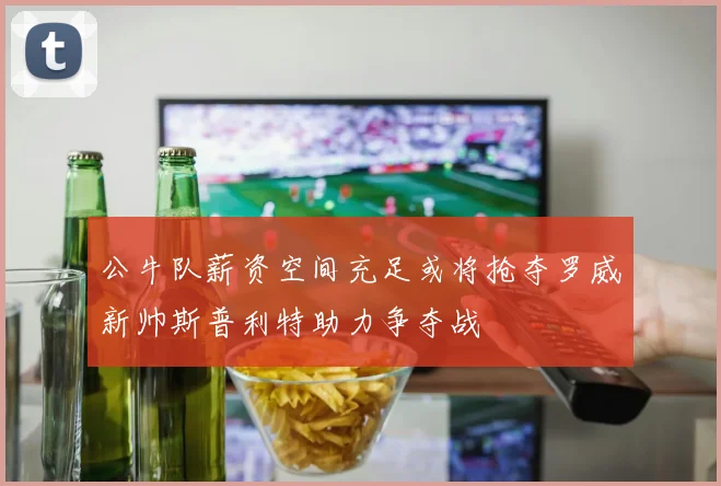 公牛队薪资空间充足或将抢夺罗威新帅斯普利特助力争夺战