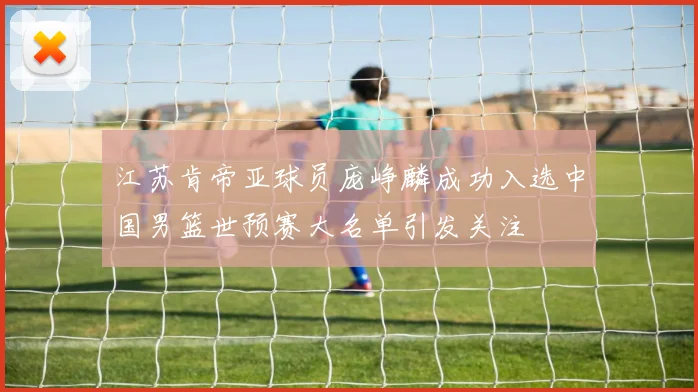 江苏肯帝亚球员庞峥麟成功入选中国男篮世预赛大名单引发关注