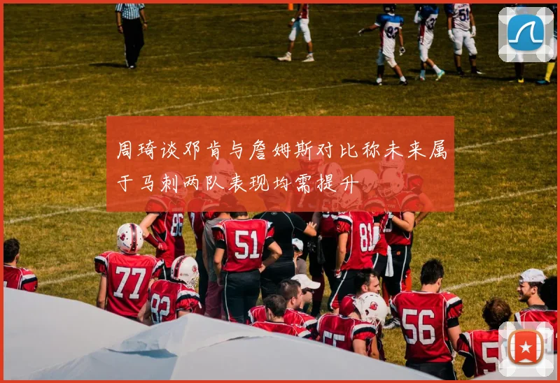 周琦谈邓肯与詹姆斯对比称未来属于马刺两队表现均需提升