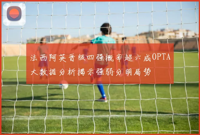 法西阿英晋级四强概率超六成OPTA大数据分析揭示强弱分明局势