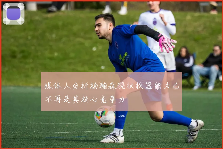 媒体人分析杨瀚森现状投篮能力已不再是其核心竞争力