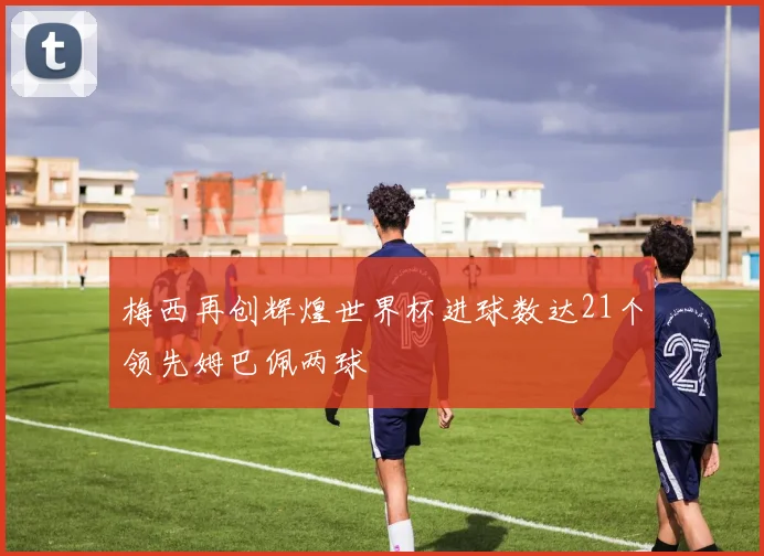 梅西再创辉煌世界杯进球数达21个领先姆巴佩两球