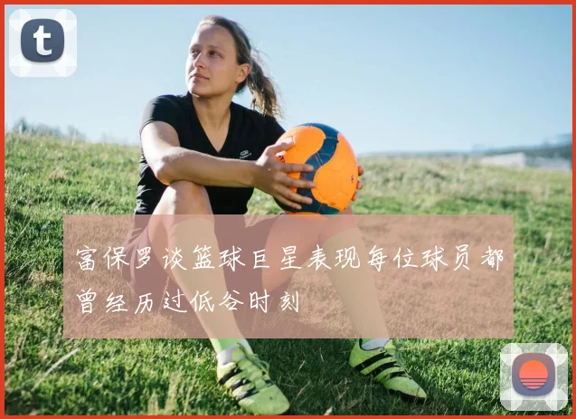 富保罗谈篮球巨星表现每位球员都曾经历过低谷时刻
