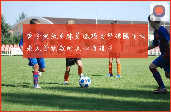 曾令旭放弃球员选项为梦想腾飞向老大哥致敬的决心与追求