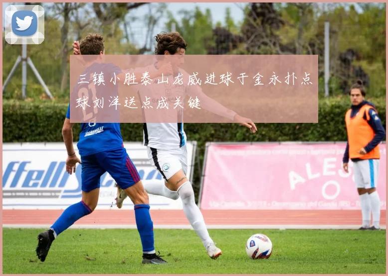 三镇小胜泰山龙威进球于金永扑点球刘洋送点成关键