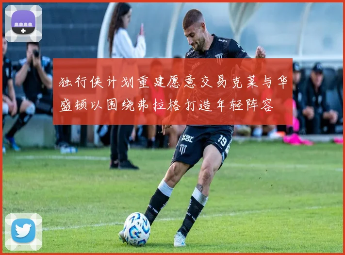 独行侠计划重建愿意交易克莱与华盛顿以围绕弗拉格打造年轻阵容