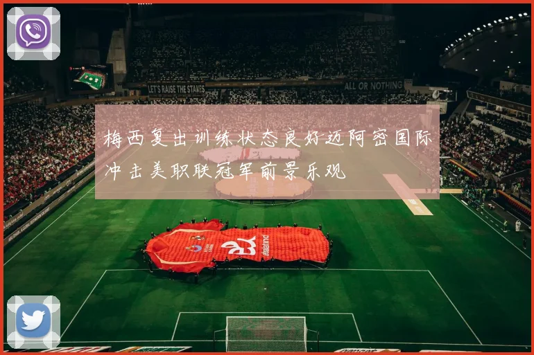 梅西复出训练状态良好迈阿密国际冲击美职联冠军前景乐观