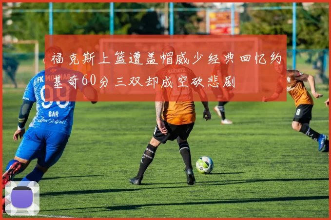 福克斯上篮遭盖帽威少经典回忆约基奇60分三双却成空砍悲剧