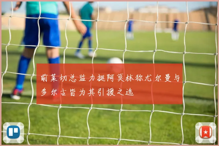 前莱切总监力挺阿莫林称尤尔曼与多尔古皆为其引援之选
