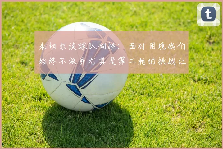 米切尔谈球队韧性：面对困境我们始终不放弃尤其是第二轮的挑战让人印象深刻