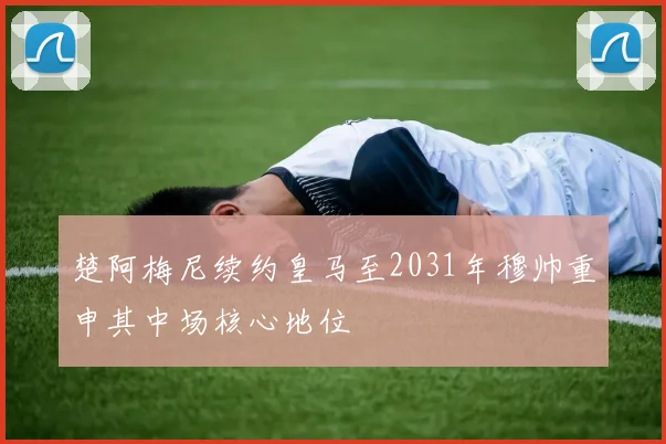 楚阿梅尼续约皇马至2031年穆帅重申其中场核心地位