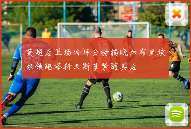 英超后卫场均评分榜揭晓加布里埃尔领跑塔科夫斯基紧随其后