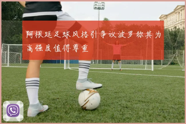 阿根廷足球风格引争议波罗称其为高强度值得尊重